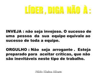 Fábio Kleine Albers LÍDER , DIGA  NÃO  À : INVEJA : não seja invejoso. O sucesso de uma  pessoa  da  sua  equipe equivale ao  sucesso de toda a equipe. ORGULHO : Não  seja  arrogante .  Esteja  preparado para  aceitar críticas, que não são inevitáveis neste tipo de trabalho. 