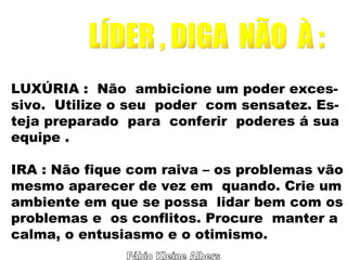 Fábio Kleine Albers LÍDER , DIGA  NÃO  À : LUXÚRIA :  Não  ambicione um poder exces- sivo.  Utilize o seu  poder  com sensatez. Es- teja preparado  para  conferir  poderes á sua equipe . IRA : Não fique com raiva – os problemas vão mesmo aparecer de vez em  quando. Crie um ambiente em que se possa  lidar bem com os problemas e  os conflitos. Procure  manter a calma, o entusiasmo e o otimismo. 