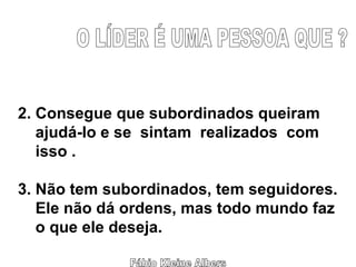 Fábio Kleine Albers 2. Consegue que subordinados queiram  ajudá-lo e se  sintam  realizados  com  isso . 3. Não tem subordinados, tem seguidores. Ele não dá ordens, mas todo mundo faz o que ele deseja. O LÍDER É UMA PESSOA QUE ? 