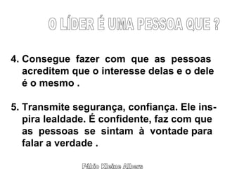 Fábio Kleine Albers O LÍDER É UMA PESSOA QUE ? 4. Consegue  fazer  com  que  as  pessoas acreditem que o interesse delas e o dele é o mesmo . 5. Transmite segurança, confiança. Ele ins- pira lealdade. É confidente, faz com que as  pessoas  se  sintam  à  vontade para  falar a verdade . 