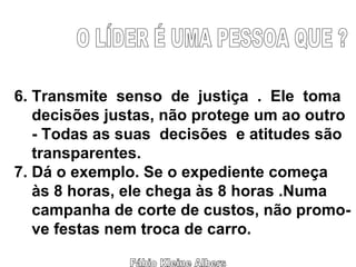 Fábio Kleine Albers O LÍDER É UMA PESSOA QUE ? 6. Transmite  senso  de  justiça  .  Ele  toma decisões justas, não protege um ao outro - Todas as suas  decisões  e atitudes são transparentes. 7. Dá o exemplo. Se o expediente começa às 8 horas, ele chega às 8 horas .Numa campanha de corte de custos, não promo- ve festas nem troca de carro. 