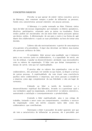 2
CONCEITOS BÁSICOS
Percebe se que apesar de existir vários conceitos acerca
da liderança, eles remetem sempre o poder de influenciar as pessoas.
Sendo esta característica pessoal existente em poucas pessoas.
A liderança é o poder nomeado ao líder. Existem vários
tipos de líder em nossas organizações por exemplos os líderes apoiadores,
diretivos, participativo, orientado para as metas ou resultados. Estes
estilos podem ser encontrados em um único líder outros possuem apenas
um destes estilos. A diferenciação de um para o outro é na forma de agir
diante dos colaboradores e quais as suas prioridades na hora de tomar uma
decisão.
Líderes não são necessariamente o gestor de uma empresa
e/ou gerente e/ou presidente. A rigor elas deveriam ser lideres mas muitas
não possuem atributos de líder.
O verdadeiro líder possui uma qualidade que é iminente
para o seu sucesso junto os colaboradores, é a capacidade de servir, em
vez de ordenar, é ajudar no desenvolvimento atrelando suas necessidades
com os valores da organização. O líder tem que deixar transparente o
desejo de servir, tem que ter espiritualidade.
É preciso aliar os valores das organizações com os dos
colaboradores, eles precisam ver sentido no que fazem, se dispor a serviço
de outras pessoas. A espiritualidade ela vem trazer uma convivência
pacifica entre colaboradores e empresas, que estes passam a considerar
a empresa como algo complementar da sua felicidade e não um lugar de
tormento.
Cabendo ao líder a tarefa de incentivar a o
desenvolvimento espiritual dos liderados, levando os a questionar qual o
seu verdadeiro papel na organização, a desenvolver os talentos existentes,
aumentando a satisfação e consequentemente a produtividade.
Contudo o líder espiritualizado ama o seu colega de
trabalho, tratando o amor como um comportamento, considera o sucesso
da organização como um mérito conjunto tanto dele como dos
colaboradores que contribuíram.
Entretanto o líder é possuidor do poder aparente por que
ele tem a característica de influenciar as pessoas, ele é percebido por
 