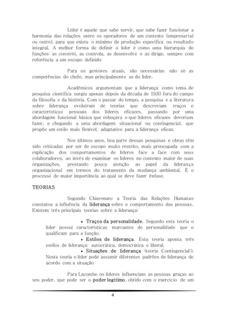 4
Líder é aquele que sabe servir, que sabe fazer funcionar a
harmonia das relações entre os operadores de um contexto (empresarial
ou outro), para que exista o máximo de produção específica ou resultado
integral. A melhor forma de definir o líder é como uma hierarquia de
funções: as constrói, as controla, as desenvolve e as dirige, sempre com
referência a um escopo definido
Para os gestores atuais, são necessárias não só as
competências do chefe, mas principalmente as do líder.
Acadêmicos argumentam que a liderança como tema de
pesquisa científica surgiu apenas depois da década de 1930 fora do campo
da filosofia e da história. Com o passar do tempo, a pesquisa e a literatura
sobre liderança evoluíram de teorias que descreviam traços e
características pessoais dos líderes eficazes, passando por uma
abordagem funcional básica que esboçava o que líderes eficazes deveriam
fazer, e chegando a uma abordagem situacional ou contingencial, que
propõe um estilo mais flexível, adaptativo para a liderança eficaz.
Nos últimos anos, boa parte dessas pesquisas e obras têm
sido criticadas por ser de escopo muito restrito, mais preocupada com a
explicação dos comportamentos de líderes face a face com seus
colaboradores, ao invés de examinar os líderes no contexto maior de suas
organizações, prestando pouca atenção ao papel da liderança
organizacional em termos do tratamento da mudança ambiental. É o
processo de maior importância ao qual se deve fazer ênfase.
TEORIAS
Segundo Chiavenato a Teoria das Relações Humanas
constatou a influência da liderança sobre o comportamento das pessoas.
Existem três principais teorias sobre a liderança:
 Traços da personalidade. Segundo esta teoria o
líder possui características marcantes de personalidade que o
qualificam para a função.
 Estilos de liderança. Esta teoria aponta três
estilos de liderança: autocrática, democrática e liberal.
 Situações de liderança (teoria Contingencial:).
Nesta teoria o líder pode assumir diferentes padrões de liderança de
acordo com a situação
Para Lacombe os líderes influenciam as pessoas graças ao
seu poder, que pode ser o poder legítimo, obtido com o exercício de um
 