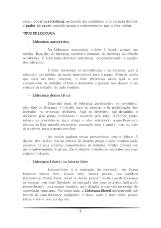 5
cargo, poder de referência, em função das qualidades e do carisma do líder
e poder do saber, exercido graças a conhecimentos que o líder detém.
TIPOS DE LIDERANÇA
 Liderança autocrática
Na Liderança autocrática o líder é focado apenas nas
tarefas. Este tipo de liderança também é chamado de liderança autoritária
ou diretiva. O líder toma decisões individuais, desconsiderando a opinião
dos liderados.
O líder determina as providências e as técnicas para a
execução das tarefas, de modo imprevisível para o grupo. Além da tarefa
que cada um deve executar, o líder determina ainda qual o seu
companheiro de trabalho. O líder é dominador e pessoal nos elogios e nas
críticas ao trabalho de cada membro.
 Liderança democrática
Chamada ainda de liderança participativa ou consultiva,
este tipo de liderança é voltado para as pessoas e há participação dos
liderados no processo decisório. Aqui as diretrizes são debatidas e
decididas pelo grupo, estimulado e assistido pelo líder. O próprio grupo
esboça as providências para atingir o alvo solicitando aconselham ento
técnico ao líder quando necessário, passando este a sugerir duas ou mais
alternativas para o grupo escolher.
As tarefas ganham novas perspectivas com o debate. A
divisão das tarefas fica ao critério do próprio grupo e cada membro pode
escolher os seus próprios companheiros de trabalho. O líder procura ser
um membro normal do grupo. Ele é objetivo e limita-se aos fatos nas suas
críticas e elogios.
 Liderança Liberal ou laissez faire
Laissez-faire é a contração da expressão em língua
francesa laissez faire, laissez aller, laissez passer, que significa
literalmente "deixai fazer, deixai ir, deixai passar". Neste tipo de liderança
as pessoas tem mais liberdade na execução dos seus projetos, indicando
possivelmente uma equipe madura, auto dirigida e que não necessita de
supervisão constante. Por outro lado, a Liderança liberal também pode ser
indício de uma liderança negligente e fraca, onde o líder deixa passar
falhas e erros sem corrigi-los.
 