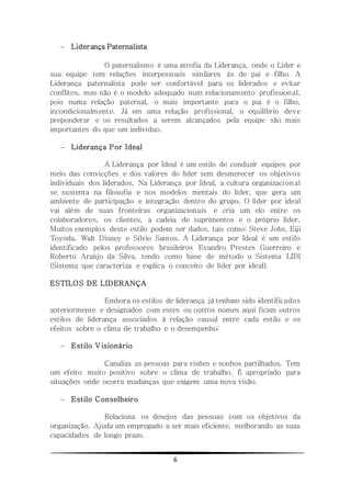 6
 Liderança Paternalista
O paternalismo é uma atrofia da Liderança, onde o Líder e
sua equipe tem relações interpessoais similares às de pai e filho. A
Liderança paternalista pode ser confortável para os liderados e evitar
conflitos, mas não é o modelo adequado num relacionamento profissional,
pois numa relação paternal, o mais importante para o pai é o filho,
incondicionalmente. Já em uma relação profissional, o equilíbrio deve
preponderar e os resultados a serem alcançados pela equipe são mais
importantes do que um indivíduo.
 Liderança Por Ideal
A Liderança por Ideal é um estilo de conduzir equipes por
meio das convicções e dos valores do líder sem desmerecer os objetivos
individuais dos liderados. Na Liderança por Ideal, a cultura organizacional
se sustenta na filosofia e nos modelos mentais do líder, que gera um
ambiente de participação e integração dentro do grupo. O líder por ideal
vai além de suas fronteiras organizacionais e cria um elo entre os
colaboradores, os clientes, a cadeia de suprimentos e o próprio líder.
Muitos exemplos deste estilo podem ser dados, tais como: Steve Jobs, Eiji
Toyoda, Walt Disney e Sílvio Santos. A Liderança por Ideal é um estilo
identificado pelos professores brasileiros Evandro Prestes Guerreiro e
Roberto Araújo da Silva, tendo como base de método o Sistema LIDI
(Sistema que caracteriza e explica o conceito de líder por ideal).
ESTILOS DE LIDERANÇA
Embora os estilos de liderança já tenham sido identificados
anteriormente e designados com estes ou outros nomes aqui ficam outros
estilos de liderança associados à relação causal entre cada estilo e os
efeitos sobre o clima de trabalho e o desempenho:
 Estilo Visionário
Canaliza as pessoas para visões e sonhos partilhados. Tem
um efeito muito positivo sobre o clima de trabalho. É apropriado para
situações onde ocorra mudanças que exigem uma nova visão.
 Estilo Conselheiro
Relaciona os desejos das pessoas com os objetivos da
organização. Ajuda um empregado a ser mais eficiente, melhorando as suas
capacidades de longo prazo.
 