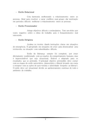 7
 Estilo Relacional
Cria harmonia melhorando o relacionamento entre as
pessoas. Ideal para resolver e sarar conflitos num grupo; dar motivação
em períodos difíceis; melhorar o relacionamento entre as pessoas.
 Estilo Pressionador
Atinge objetivos difíceis e estimulantes. Tem um efeito por
vezes negativo sobre o clima de trabalho pois é frequentemente mal
executado.
 Estilo Dirigista
Acalma os receios dando instruções claras em situações
de emergência. É apropriado em situações de crise; para desencadear uma
reviravolta na situação; com subordinados difíceis.
Estilo de liderança sempre foi complexo, por estar
diretamente condicionado com as reações do comportamento humano, mas
é imprescindível que seja situacional, flexível e adaptado para os
resultados que se pretende. O principal objetivo pretendido deve contar
com as etapas do estilo autocrático, democrático e liberal levando em conta
o receptor com as ações de auto-estima e afetividade (respeito ao liderar).
O estilo deve ser situacional devido ao aprimoramento contínuo de todo o
ambiente de trabalho.
 