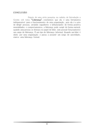 8
CONCLUSÃO
Depois de uma séria pesquisa na cadeira de Introdução a
Gestão sob tema “Liderança”, concluímos que ela é uma ferramenta
indispensável para o funcionamento de uma organização, pois ela é a arte
de dirigir pessoas, atraindo seguidores e influenciando de forma positiva
mentalidades e comportamentos, a liderança pode surgir de forma natural,
quando uma pessoa se destaca no papel de líder, sem possuir forçosamente
um cargo de liderança. É um tipo de liderança informal. Quando um líder é
eleito por uma organização e passa a assumir um cargo de autoridade,
exerce uma liderança formal.
 