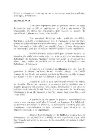 3
todos, e transparente pelo fato de servir as pessoas com transparência,
dedicação, honestidade.
IMPORTÂNCIA
É um tema importante para os gestores devido ao papel
fundamental que os líderes representam na eficácia do grupo e da
organização. Os líderes são responsáveis pelo sucesso ou fracasso da
organização. Liderar não é uma tarefa simples.
Pelo contrário. Liderança exige paciência, disciplina,
humildade, respeito e compromisso, pois a organização é um ser vivo,
dotado de colaboradores dos mais diferentes tipos. Liderar, de uma forma
bem clara, pode ser entendida como a gestão eficaz e eficiente das pessoas
de uma equipe, para que se atinja os objetivos propostos pela organização.
Entre os desafios apresentados pelo ambiente mutável, as
organizações estão valorizando cada vez mais os gerentes que possuem
habilidades de liderança. Qualquer pessoa que aspire a ser um gerente
eficaz deve também se conscientizar de praticar e desenvolver suas
habilidades de liderança.
A natureza e o exercício da liderança tem sido foco de
pesquisas do homem ao longo da sua história. Bernard Bass (2007)
argumenta que "desde sua infância, o estudo da história tem sido o estudo
dos líderes - o quê e por que eles fizeram o que fizeram".
A busca do ideal do líder também está presente no campo
da filosofia. Platão, por exemplo, argumentava em A República que o
regente precisava ser educado com a razão, descrevendo o seu idealseu
colombo é líder demais de "rei filósofo". Outros exemplos de filósofos que
abordaram o tema são Confúcio e seu "rei sábio", bem como Tao e seu
"líder servo".
A condução de um grupo de pessoas, transformando-o
numa equipe que gera resultados é chamado de liderança. É a habilidade
de motivar e influenciar os liderados, de forma ética e positiva, para que
contribuam voluntariamente e com entusiasmo para alcançarem os
objetivos da equipe e da organização.
Assim, o líder diferencia-se do chefe, que é aquela pessoa
encarregada por uma tarefa ou atividade de uma organização e que, para
tal, comanda um grupo de pessoas, tendo autoridade de mandar e exigir
obediência.
 