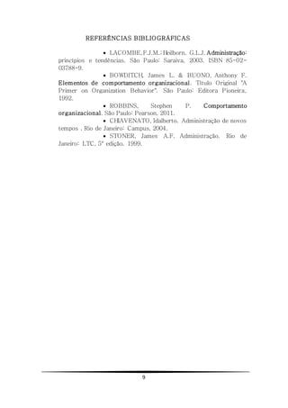 9
REFERÊNCIAS BIBLIOGRÁFICAS
 LACOMBE,F.J.M.; Heilborn, G.L.J. Administração:
princípios e tendências. São Paulo: Saraiva, 2003. ISBN 85-02-
03788-9.
 BOWDITCH, James L. & BUONO, Anthony F.
Elementos de comportamento organizacional. Título Original "A
Primer on Organization Behavior". São Paulo: Editora Pioneira,
1992.
 ROBBINS, Stephen P. Comportamento
organizacional. São Paulo: Pearson, 2011.
 CHIAVENATO, Idalberto. Administração de novos
tempos . Rio de Janeiro: Campus, 2004.
 STONER, James A.F. Administração. Rio de
Janeiro: LTC, 5° edição. 1999.
 