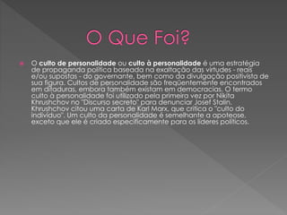  O culto de personalidade ou culto à personalidade é uma estratégia 
de propaganda política baseada na exaltação das virtudes - reais 
e/ou supostas - do governante, bem como da divulgação positivista de 
sua figura. Cultos de personalidade são freqüentemente encontrados 
em ditaduras, embora também existam em democracias. O termo 
culto à personalidade foi utilizado pela primeira vez por Nikita 
Khrushchov no "Discurso secreto" para denunciar Josef Stalin. 
Khrushchov citou uma carta de Karl Marx, que critica o "culto do 
indivíduo". Um culto da personalidade é semelhante a apoteose, 
exceto que ele é criado especificamente para os líderes políticos. 
 