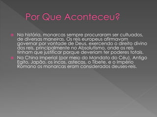 Na história, monarcas sempre procuraram ser cultuados, 
de diversas maneiras. Os reis europeus afirmavam 
governar por vontade de Deus, exercendo o direito divino 
dos reis, principalmente no Absolutismo, onde os reis 
tinham que justificar porque deveriam ter poderes totais. 
 Na China Imperial (por meio do Mandato do Céu), Antigo 
Egito, Japão, os incas, astecas, o Tibete, e o Império 
Romano os monarcas eram considerados deuses-reis. 
 
