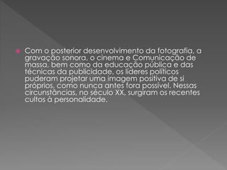  Com o posterior desenvolvimento da fotografia, a 
gravação sonora, o cinema e Comunicação de 
massa, bem como da educação pública e das 
técnicas da publicidade, os líderes políticos 
puderam projetar uma imagem positiva de si 
próprios, como nunca antes fora possível. Nessas 
circunstâncias, no século XX, surgiram os recentes 
cultos à personalidade. 
 