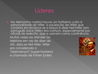  Na Alemanha nazista houve um fortíssimo culto à 
personalidade de Hitler, a saudação de Hitler que 
consistia em levantar-se o braço e dizer Heil Hitler (em 
português Salve Hitler) era comum, especialmente por 
oficiais do exército, que a usavam como continência. 
Muitas vezes ao atender ao 
telefone em vez de dizer de 
Alô, dizia-se Heil Hitler. Hitler 
era considerado o 
"übermensch" (super-homem) 
e chamado de Führer (Líder). 
 