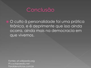  O culto á personalidade foi uma prática 
tirânica, e é deprimente que isso ainda 
ocorra, ainda mais na democracia em 
que vivemos. 
Fontes: pt.wikipedia.org 
Pt.cyclopaedia.net 
Faroldenoticias.com.br 
