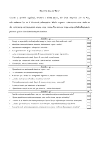 Descreva-me, por favor


Usando as questões seguintes, descreva a minha pessoa, por favor. Responda Sim ou Não,

colocando um S ou um N à frente de cada questão. Não há respostas certas nem erradas – todas as

são correctas se corresponderem ao que pensa e sente. Não coloque o seu nome em lado algum, pois

pretendo que as suas respostas sejam anónimas.


                                               Considera que …                                             S/N
•   Perante as adversidades, tenho a tendência para ver o copo meio cheio, e não meio vazio?
•   Quando as coisas estão incertas para mim, habitualmente espero o melhor?
•   Procuro olhar sempre para o lado positivo das coisas?
•   Sou optimista acerca do que me acontecerá no futuro?
•   Actuo no pressuposto de que, por trás de cada contratempo, há sempre algo positivo.
•   Um dos lemas da minha vida é: depois da tempestade, vem a bonança.
•   Acredito que, com garra e esforço, serei capaz de ser bem sucedido/a?
•   Em situações difíceis, espero sempre o melhor?
                                            Considera que …                                                S/N
•   Normalmente, em ambientes de incerteza, espero o pior?
•   As coisas nunca me correm como eu gostaria?
•   Considero que é melhor não criar grandes expectativas, para não sofrer desilusões?
•   Acredito muito pouco na bondade da natureza humana?
•   Um dos lemas da minha vida é: depois da bonança, vem sempre a tempestade?
•   Raramente espero que boas coisas me aconteçam?
•   Normalmente, se algo de mau tem que acontecer, é a mim que acontece?
                                               Considera que …                                             S/N
•   Sou tão optimista acerca do futuro que, por vezes, subestimo os riscos das minhas decisões?
•   Mesmo quando o copo está completamente vazio, prefiro pensar que está meio cheio?
•   Acredito de tal maneira num futuro positivo que cruzo os braços esperando que coisas boas aconteçam?
•   Acredito que muitas coisas boas na vida me acontecerão, independentemente do que eu fizer?
•   Sou de tal modo optimista que a maior parte das pessoas que me conhecem diz que eu sou irrealista?
 