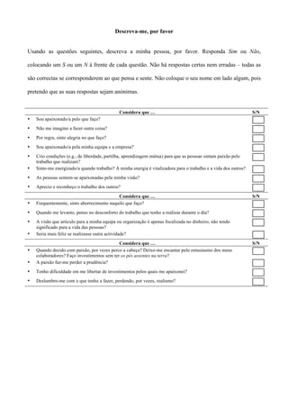 Descreva-me, por favor


Usando as questões seguintes, descreva a minha pessoa, por favor. Responda Sim ou Não,

colocando um S ou um N à frente de cada questão. Não há respostas certas nem erradas – todas as

são correctas se corresponderem ao que pensa e sente. Não coloque o seu nome em lado algum, pois

pretendo que as suas respostas sejam anónimas.


                                              Considera que …                                                    S/N
•   Sou apaixonado/a pelo que faço?
•   Não me imagino a fazer outra coisa?
•   Por regra, sinto alegria no que faço?
•   Sou apaixonado/a pela minha equipa e a empresa?
•   Crio condições (e.g., de liberdade, partilha, aprendizagem mútua) para que as pessoas sintam paixão pelo
    trabalho que realizam?
•   Sinto-me energizado/a quando trabalho? A minha energia é vitalizadora para o trabalho e a vida dos outros?
•   As pessoas sentem-se apaixonadas pela minha visão?
•   Aprecio e reconheço o trabalho dos outros?

                                            Considera que …                                                      S/N
•   Frequentemente, sinto aborrecimento naquilo que faço?
•   Quando me levanto, penso no desconforto do trabalho que tenho a realizar durante o dia?
•   A visão que articulo para a minha equipa ou organização é apenas focalizada no dinheiro, não tendo
    significado para a vida das pessoas?
•   Seria mais feliz se realizasse outra actividade?
                                             Considera que …                                                     S/N
•   Quando decido com paixão, por vezes perco a cabeça? Deixo-me encantar pelo entusiasmo dos meus
    colaboradores? Faço investimentos sem ter os pés assentes na terra?
•   A paixão faz-me perder a prudência?
•   Tenho dificuldade em me libertar de investimentos pelos quais me apaixonei?
•   Deslumbro-me com o que tenho a fazer, perdendo, por vezes, realismo?
 