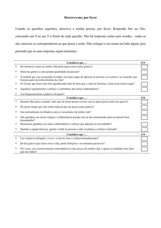 Descreva-me, por favor


Usando as questões seguintes, descreva a minha pessoa, por favor. Responda Sim ou Não,

colocando um S ou um N à frente de cada questão. Não há respostas certas nem erradas – todas as

são correctas se corresponderem ao que pensa e sente. Não coloque o seu nome em lado algum, pois

pretendo que as suas respostas sejam anónimas.


                                             Considera que …                                                    S/N
•   Há inúmeras coisas na minha vida pelas quais estou muito grato/a?
•   Sinto-me grato/a a uma grande quantidade de pessoas?
•   À medida que vou avançando na idade, sou mais capaz de apreciar as pessoas, os eventos e as situações que
    fizeram parte da minha história de vida?
•   Se tivesse que fazer uma lista agradecendo tudo de bom que a vida me facultou, a lista seria muito longa?
•   Agradeço regularmente o esforço e contributos dos meus colaboradores?
•   Uso frequentemente a palavra obrigado?
                                            Considera que …                                                     S/N
•   Quando olho para o mundo, sinto que há muito poucas coisas com as quais possa sentir-me grato/a?
•   Há muito tempo que não tenho nada de que me possa sentir grato/a?
•   Sou normalmente revoltado/a com as vicissitudes da minha vida?
•   Não agradeço aos meus colegas e colaboradores porque eles já são renumerados para revelarem bom
    desempenho?
•   Raramente agradeço aos meus colaboradores o esforço que aplicam no seu trabalho?
•   Quando a equipa fracassa, aponto o dedo às pessoas e não reconheço o esforço realizado?

                                                Considera que …                                                 S/N
•   Uso a palavra obrigado a torto e a direito (isto é, indiscriminadamente)?
•   De tão grato/a que estou com a vida, perdi ambições e sou bastante passivo/a?
•   Por vezes, sou excessivamente contemplativo/a das graças da minha vida, e ignoro a realidade mais dura
    que me rodeia?
 