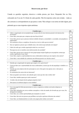 Descreva-me, por favor


Usando as questões seguintes, descreva a minha pessoa, por favor. Responda Sim ou Não,

colocando um S ou um N à frente de cada questão. Não há respostas certas nem erradas – todas as

são correctas se corresponderem ao que pensa e sente. Não coloque o seu nome em lado algum, pois

pretendo que as suas respostas sejam anónimas.


                                              Considera que …                                                     S/N
•   Lidero a organização com um propósito que vai para além do meu interesse pessoal e do interesse dos
    accionistas?
•   Como líder, actuo para que a empresa seja uma força do bem?
•   Como líder, procuro que as pessoas realizem trabalho útil para a comunidade e a sociedade, sem prejudicar a
    organização?
•   Nos momentos críticos e complexos, há uma força interior nobre que me norteia?
•   Sem ser ingénuo/a, procuro que o trabalho (meu e dos outros) seja realizado com alegria?
•   Lidero de modo que a minha organização tenha boa consciência?
•   Preocupo-me com os membros mais desfavorecidos da sociedade?
•   Como líder, procuro que as pessoas do meu grupo/equipa estejam ligadas por um propósito comum que
    confere significado às suas vidas?
•   Como líder, respeito a espiritualidade dos meus colaboradores (desde que esta respeite a dos outros)?
•   Como líder, o meu trabalho faz realmente uma diferença positiva na vida dos outros?
                                            Considera que …                                                       S/N
•   Entendo que a organização tem apenas que cumprir a lei e gerar lucros?
•   Custa-me lidar com a espiritualidade dos meus colaboradores, mesmo que ela não prejudique o trabalho e os
    outros?
•   Entendo que uma empresa não deve preocupar-se com o bem geral, mas apenas com o valor para os
    accionistas?
•   Os sentimentos dos outros não me interessam?
•   Sinto um grande vazio interior, não sabendo qual o rumo que devo dar à minha vida?
•   Como líder, trabalho apenas por razões materiais?
•   A minha vida está desprovida de qualquer propósito claro?
•   Sinto pouca ou nenhuma alegria no meu trabalho?
                                              Considera que …                                                     S/N
•   Uso o meu papel de líder para pressionar os outros a seguirem as minhas convicções religiosas ou
    espirituais?
•   Como líder, deslumbro-me com as minhas concepções e visões do mundo, de tal modo que, por vezes, fico
    desligado da realidade?
•   Como líder, uso a minha espiritualidade para manipular os outros?
•   Como líder, lido mal com pessoas que perfilham convicções espirituais diferentes das minhas?
•   Como líder, sou fundamentalista no modo como pugno pelas minhas convicções?
 