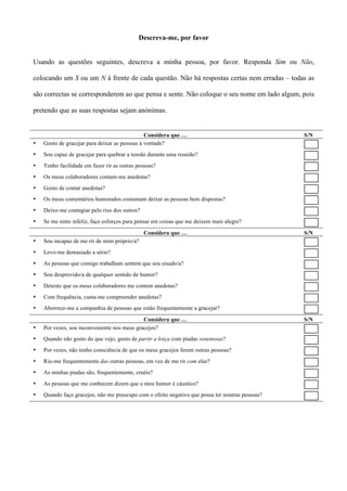 Descreva-me, por favor


Usando as questões seguintes, descreva a minha pessoa, por favor. Responda Sim ou Não,

colocando um S ou um N à frente de cada questão. Não há respostas certas nem erradas – todas as

são correctas se corresponderem ao que pensa e sente. Não coloque o seu nome em lado algum, pois

pretendo que as suas respostas sejam anónimas.


                                               Considera que …                                   S/N
•   Gosto de gracejar para deixar as pessoas à vontade?
•   Sou capaz de gracejar para quebrar a tensão durante uma reunião?
•   Tenho facilidade em fazer rir as outras pessoas?
•   Os meus colaboradores contam-me anedotas?
•   Gosto de contar anedotas?
•   Os meus comentários humorados costumam deixar as pessoas bem dispostas?
•   Deixo-me contagiar pelo riso dos outros?
•   Se me sinto infeliz, faço esforços para pensar em coisas que me deixem mais alegre?
                                               Considera que …                                   S/N
•   Sou incapaz de me rir de mim próprio/a?
•   Levo-me demasiado a sério?
•   As pessoas que comigo trabalham sentem que sou sisudo/a?
•   Sou desprovido/a de qualquer sentido de humor?
•   Detesto que os meus colaboradores me contem anedotas?
•   Com frequência, custa-me compreender anedotas?
•   Aborrece-me a companhia de pessoas que estão frequentemente a gracejar?
                                             Considera que …                                     S/N
•   Por vezes, sou inconveniente nos meus gracejos?
•   Quando não gosto do que vejo, gosto de partir a loiça com piadas venenosas?
•   Por vezes, não tenho consciência de que os meus gracejos ferem outras pessoas?
•   Rio-me frequentemente das outras pessoas, em vez de me rir com elas?
•   As minhas piadas são, frequentemente, cruéis?
•   As pessoas que me conhecem dizem que o meu humor é cáustico?
•   Quando faço gracejos, não me preocupo com o efeito negativo que possa ter noutras pessoas?
 