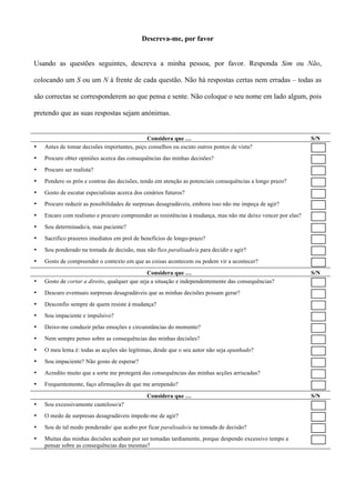 Descreva-me, por favor


Usando as questões seguintes, descreva a minha pessoa, por favor. Responda Sim ou Não,

colocando um S ou um N à frente de cada questão. Não há respostas certas nem erradas – todas as

são correctas se corresponderem ao que pensa e sente. Não coloque o seu nome em lado algum, pois

pretendo que as suas respostas sejam anónimas.


                                             Considera que …                                                 S/N
•   Antes de tomar decisões importantes, peço conselhos ou escuto outros pontos de vista?
•   Procuro obter opiniões acerca das consequências das minhas decisões?
•   Procuro ser realista?
•   Pondero os prós e contras das decisões, tendo em atenção as potenciais consequências a longo prazo?
•   Gosto de escutar especialistas acerca dos cenários futuros?
•   Procuro reduzir as possibilidades de surpresas desagradáveis, embora isso não me impeça de agir?
•   Encaro com realismo e procuro compreender as resistências à mudança, mas não me deixo vencer por elas?
•   Sou determinado/a, mas paciente?
•   Sacrifico prazeres imediatos em prol de benefícios de longo-prazo?
•   Sou ponderado na tomada de decisão, mas não fico paralisado/a para decidir e agir?
•   Gosto de compreender o contexto em que as coisas acontecem ou podem vir a acontecer?
                                               Considera que …                                               S/N
•   Gosto de cortar a direito, qualquer que seja a situação e independentemente das consequências?
•   Descuro eventuais surpresas desagradáveis que as minhas decisões possam gerar?
•   Desconfio sempre de quem resiste à mudança?
•   Sou impaciente e impulsivo?
•   Deixo-me conduzir pelas emoções e circunstâncias do momento?
•   Nem sempre penso sobre as consequências das minhas decisões?
•   O meu lema é: todas as acções são legítimas, desde que o seu autor não seja apanhado?
•   Sou impaciente? Não gosto de esperar?
•   Acredito muito que a sorte me protegerá das consequências das minhas acções arriscadas?
•   Frequentemente, faço afirmações de que me arrependo?

                                               Considera que …                                               S/N
•   Sou excessivamente cauteloso/a?
•   O medo de surpresas desagradáveis impede-me de agir?
•   Sou de tal modo ponderado/ que acabo por ficar paralisado/a na tomada de decisão?
•   Muitas das minhas decisões acabam por ser tomadas tardiamente, porque despendo excessivo tempo a
    pensar sobre as consequências das mesmas?
 