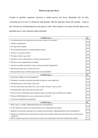 Descreva-me, por favor


Usando as questões seguintes, descreva a minha pessoa, por favor. Responda Sim ou Não,

colocando um S ou um N à frente de cada questão. Não há respostas certas nem erradas – todas as

são correctas se corresponderem ao que pensa e sente. Não coloque o seu nome em lado algum, pois

pretendo que as suas respostas sejam anónimas.


                                            Considera que …                                                 S/N
• As minhas acções são consistentes com os meus valores e convicções?
• Cumpro as promessas?
• Por regra, falo verdade?
• Tomo decisões baseado em elevados padrões éticos?
• Assumo os erros que cometo?
• Por regra, mostro o que sinto?
• Estimulo os meus colaboradores a actuarem de modo ético?
• Procuro ter um comportamento exemplar?
• Assumo as minhas convicções morais, mesmo que sejam impopulares?
• Bato-me por aquilo que é correcto fazer-se?
• Faço questão em que a minha equipa actue com honestidade?
                                                Considera que …                                             S/N
• Evito falar verdade se isso me prejudicar?
• Dissimulo as minhas convicções para poder alcançar os meus objectivos?
• Frequentemente, evito mostrar o que sinto?
• Um dos meus lemas como líder é faz o que eu digo, não faças o que eu faço?
• Frequentemente, digo uma coisa mas faço outra?
• Exijo aos meus colaboradores que cumpram regras e princípios que eu próprio não cumpro?
• Distorço deliberadamente o que as outras pessoas me dizem?
• As pessoas consideram-me hipócrita?

                                            Considera que …                                                 S/N
• Digo sempre a verdade, independentemente das consequências?
• O meu idealismo conduz-me a tomar decisões com consequências perversas?
• Quando tomo decisões, preocupo-me em seguir bons princípios, independentemente das consequências?
• Persisto no cumprimento de uma promessa mesmo que os efeitos sejam mais perversos do que se deixasse de
  cumpri-la?
• Mostro sempre o que sinto, mesmo que isso seja inconveniente para o bom funcionamento da equipa?
 