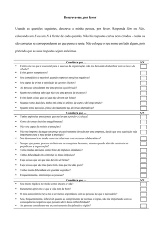 Descreva-me, por favor


Usando as questões seguintes, descreva a minha pessoa, por favor. Responda Sim ou Não,

colocando um S ou um N à frente de cada questão. Não há respostas certas nem erradas – todas as

são correctas se corresponderem ao que pensa e sente. Não coloque o seu nome em lado algum, pois

pretendo que as suas respostas sejam anónimas.


                                              Considera que …                                                S/N
•   Centro-me no que é essencial para o sucesso da organização, não me deixando deslumbrar com as luzes da
    ribalta?
•   Evito gastos sumptuosos?
•   Sou comedido/a e razoável quando expresso emoções negativas?
•   Sou capaz de evitar a satisfação de apetites ilícitos?
•   As pessoas consideram-me uma pessoa equilibrada?
•   Quem me conhece sabe que não sou uma pessoa de excessos?
•   Evito fazer coisas que sei que não devem ser feitas?
•   Quando tomo decisões, tenho em conta os efeitos de curto e de longo prazo?
•   Quanto tomo decisões, penso devidamente nas diversas alternativas?
                                           Considera que …                                                   S/N
•   Tenho explosões emocionais que me levam a perder a cabeça?
•   Gosto de tomar decisões megalómanas?
•   Não sou capaz de resistir a tentações?
•   Não me importo de pagar um preço excessivamente elevado por uma empresa, desde que essa aquisição seja
    importante para o meu poder e prestígio?
•   Sou desumano/a no modo como me relaciono com os meus colaboradores?
•   Sempre que posso, procuro atribuir-me ou conquistar benesses, mesmo quando não são razoáveis ou
    prejudicam a organização?
•   Tomo muitas decisões como fruto de impulsos imediatos?
•   Tenho dificuldade em controlar os meus impulsos?
•   Faço coisas que sei que não devem ser feitas?
•   Faço coisas que são más para mim, mas que me dão gozo?
•   Tenho muita dificuldade em guardar segredos?
•   Frequentemente, interrompo as pessoas?
                                            Considera que …                                                  S/N
•   Sou muito rígido/a no modo como encaro a vida?
•   Raramente aproveito o que a vida tem de bom?
•   O meu autocontrolo leva-me a ser menos espontâneo com as pessoas do que o necessário?
•   Sou, frequentemente, inflexível quanto ao cumprimento de normas e regras, não me importando com as
    consequências negativas que possam advir dessa inflexibilidade?
•   As pessoas consideram-me excessivamente disciplinado e rígido?
 