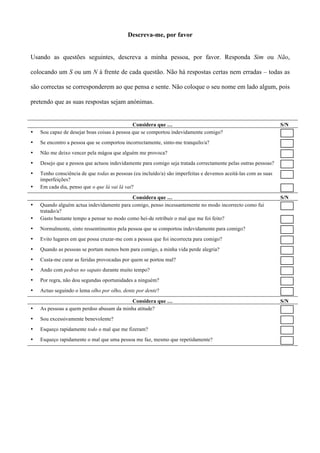 Descreva-me, por favor


Usando as questões seguintes, descreva a minha pessoa, por favor. Responda Sim ou Não,

colocando um S ou um N à frente de cada questão. Não há respostas certas nem erradas – todas as

são correctas se corresponderem ao que pensa e sente. Não coloque o seu nome em lado algum, pois

pretendo que as suas respostas sejam anónimas.


                                              Considera que …                                                    S/N
•   Sou capaz de desejar boas coisas à pessoa que se comportou indevidamente comigo?
•   Se encontro a pessoa que se comportou incorrectamente, sinto-me tranquilo/a?
•   Não me deixo vencer pela mágoa que alguém me provoca?
•   Desejo que a pessoa que actuou indevidamente para comigo seja tratada correctamente pelas outras pessoas?
•   Tenho consciência de que todas as pessoas (eu incluído/a) são imperfeitas e devemos aceitá-las com as suas
    imperfeições?
•   Em cada dia, penso que o que lá vai lá vai?

                                            Considera que …                                                      S/N
•   Quando alguém actua indevidamente para comigo, penso incessantemente no modo incorrecto como fui
    tratado/a?
•   Gasto bastante tempo a pensar no modo como hei-de retribuir o mal que me foi feito?
•   Normalmente, sinto ressentimentos pela pessoa que se comportou indevidamente para comigo?
•   Evito lugares em que possa cruzar-me com a pessoa que foi incorrecta para comigo?
•   Quando as pessoas se portam menos bem para comigo, a minha vida perde alegria?
•   Custa-me curar as feridas provocadas por quem se portou mal?
•   Ando com pedras no sapato durante muito tempo?
•   Por regra, não dou segundas oportunidades a ninguém?
•   Actuo seguindo o lema olho por olho, dente por dente?
                                          Considera que …                                                        S/N
•   As pessoas a quem perdoo abusam da minha atitude?
•   Sou excessivamente benevolente?
•   Esqueço rapidamente todo o mal que me fizeram?
•   Esqueço rapidamente o mal que uma pessoa me faz, mesmo que repetidamente?
 