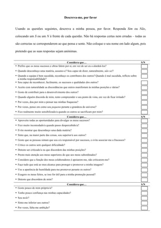 Descreva-me, por favor


Usando as questões seguintes, descreva a minha pessoa, por favor. Responda Sim ou Não,

colocando um S ou um N à frente de cada questão. Não há respostas certas nem erradas – todas as

são correctas se corresponderem ao que pensa e sente. Não coloque o seu nome em lado algum, pois

pretendo que as suas respostas sejam anónimas.


                                              Considera que…                                                   S/N
• Prefiro que os meus sucessos e obras falem por si, em vez de ser eu a alardeá-los?
• Quando desconheço uma matéria, assumo-o? Sou capaz de dizer, naturalmente, não sei?
• Quando a equipa é bem sucedida, reconheço os contributos dos outros? Quando é mal sucedida, reflicto sobre
  a minha responsabilidade?
• Sou capaz de reconhecer, facilmente, os sucessos e qualidades dos outros?
• Aceito com naturalidade as discordâncias que outros manifestam às minhas posições e ideias?
• Gosto de contribuir para o desenvolvimento dos outros?
• Quando alguém discorda de mim, tento compreender o seu ponto de vista, em vez de ficar irritado?
• Por vezes, dou por mim a pensar nas minhas fraquezas?
• Por vezes, penso em como sou pequeno perante a grandeza do universo?
• Fico realmente muito sensibilizado/a quando os outros se sacrificam por mim?
                                              Considera que…                                                   S/N
• Aproveito todas as oportunidades para divulgar os meus sucessos?
• Fico muito incomodado/a quando passo despercebido/a?
• Evito mostrar que desconheço uma dada matéria?
• Sinto que, na maior parte das coisas, sou superior/a aos outros?
• Gosto que as pessoas sintam que sou o/a responsável por sucessos, e evito associar-me a fracassos?
• Critico os outros sem qualquer dificuldade?
• Detesto ser criticado/a ou que discordem das minhas posições?
• Presto mais atenção aos meus superiores do que aos meus subordinados?
• Considero que a função dos meus colaboradores é apoiarem-me, não criticarem-me?
• Faço tudo que está ao meu alcance para proteger e promover a minha imagem?
• Uso a aparência de humildade para me promover perante os outros?
• Exagero os meus feitos, se isso for útil para a minha promoção pessoal?
• Detesto que discordem de mim?
                                                Considera que…                                                 S/N
• Gosto pouco de mim próprio/a?
• Tenho pouco confiança nas minhas capacidades?
• Sou mole?
• Sinto-me inferior aos outros?
• Por vezes, falta-me ambição?
 