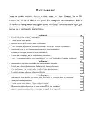 Descreva-me, por favor


Usando as questões seguintes, descreva a minha pessoa, por favor. Responda Sim ou Não,

colocando um S ou um N à frente de cada questão. Não há respostas certas nem erradas – todas as

são correctas se corresponderem ao que pensa e sente. Não coloque o seu nome em lado algum, pois

pretendo que as suas respostas sejam anónimas.


                                             Considera que…                                                  S/N
•   Respeito a dignidade dos meus colaboradores?
•   Trato as pessoas como pessoas?
•   Preocupo-me com a felicidade dos meus colaboradores?
•   Tenho tempo para disponibilizar momentos humanos (i.e., escutá-los) aos meus colaboradores?
•   Sinto satisfação em ter relacionamentos positivos com os meus colaboradores?
•   Preocupo-me com o que acontece aos meus colaboradores?
•   Entendo que a compaixão deve ter lugar na vida organizacional?
•   Tenho a coragem de defender os meus colaboradores se eles forem prejudicados ou atacados injustamente?
                                              Considera que…                                                 S/N
•   Instrumentalizo as pessoas, descurando a sua autonomia e a sua dignidade?
•   Entendo que o discurso do humanismo não é próprio de líderes de barba rija?
•   Fico indiferentes se vejo pessoas a sofrer com decisões que acabei de tomar?
•   É-me indiferente que as pessoas tenham medo de mim?

                                             Considera que…                                                  S/N
•   Sou incapaz de tomar decisões que, embora justas, fazem sofrer os amigos que tenho na organização?
•   Sou excessivamente benevolente?
•   Trato as pessoas como crianças? Protejo-os excessivamente?
•   O meu sentimentalismo impede-me de tomar decisões difíceis mas necessárias?
•   Aproximo-me demasiadamente das pessoas, o que me impede de ser imparcial?
 
