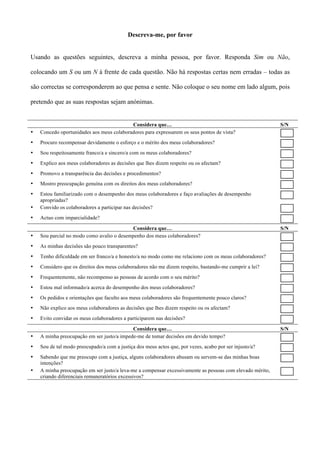 Descreva-me, por favor


Usando as questões seguintes, descreva a minha pessoa, por favor. Responda Sim ou Não,

colocando um S ou um N à frente de cada questão. Não há respostas certas nem erradas – todas as

são correctas se corresponderem ao que pensa e sente. Não coloque o seu nome em lado algum, pois

pretendo que as suas respostas sejam anónimas.


                                           Considera que…                                                  S/N
•   Concedo oportunidades aos meus colaboradores para expressarem os seus pontos de vista?
•   Procuro recompensar devidamente o esforço e o mérito dos meus colaboradores?
•   Sou respeitosamente franco/a e sincero/a com os meus colaboradores?
•   Explico aos meus colaboradores as decisões que lhes dizem respeito ou os afectam?
•   Promovo a transparência das decisões e procedimentos?
•   Mostro preocupação genuína com os direitos dos meus colaboradores?
•   Estou familiarizado com o desempenho dos meus colaboradores e faço avaliações de desempenho
    apropriadas?
•   Convido os colaboradores a participar nas decisões?
•   Actuo com imparcialidade?

                                            Considera que…                                                 S/N
•   Sou parcial no modo como avalio o desempenho dos meus colaboradores?
•   As minhas decisões são pouco transparentes?
•   Tenho dificuldade em ser franco/a e honesto/a no modo como me relaciono com os meus colaboradores?
•   Considero que os direitos dos meus colaboradores não me dizem respeito, bastando-me cumprir a lei?
•   Frequentemente, não recompenso as pessoas de acordo com o seu mérito?
•   Estou mal informado/a acerca do desempenho dos meus colaboradores?
•   Os pedidos e orientações que faculto aos meus colaboradores são frequentemente pouco claros?
•   Não explico aos meus colaboradores as decisões que lhes dizem respeito ou os afectam?
•   Evito convidar os meus colaboradores a participarem nas decisões?
                                            Considera que…                                                 S/N
•   A minha preocupação em ser justo/a impede-me de tomar decisões em devido tempo?
•   Sou de tal modo preocupado/a com a justiça dos meus actos que, por vezes, acabo por ser injusto/a?
•   Sabendo que me preocupo com a justiça, alguns colaboradores abusam ou servem-se das minhas boas
    intenções?
•   A minha preocupação em ser justo/a leva-me a compensar excessivamente as pessoas com elevado mérito,
    criando diferenciais remuneratórios excessivos?
 