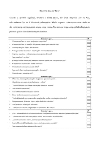 Descreva-me, por favor


Usando as questões seguintes, descreva a minha pessoa, por favor. Responda Sim ou Não,

colocando um S ou um N à frente de cada questão. Não há respostas certas nem erradas – todas as

são correctas se corresponderem ao que pensa e sente. Não coloque o seu nome em lado algum, pois

pretendo que as suas respostas sejam anónimas.


                                          Considera que…                                            S/N
•   Compreendo bem os meus sentimentos e emoções?
•   Compreendo bem as emoções das pessoas com as quais me relaciono?
•   Encorajo-me para fazer o meu melhor?
•   Consigo manter-me calmo/a em situações emocionalmente tensas?
•   Exprimo respeitosa e calmamente os meus pontos de vista?
•   Sou um/a bom/a ouvinte?
•   Consigo colocar-me na pele dos outros, mesmo quando não concordo com eles?
•   Compreendo as causas das minhas emoções?
•   Normalmente sei se estou ou não feliz?
•   Sou sensível aos sentimentos e emoções dos outros?
•   Encorajo-me a mim próprio/a?
                                           Considera que…                                           S/N
•   Deixo-me dominar pelas emoções das pessoas que me rodeiam?
•   Quando me provocam, perco facilmente a calma?
•   Tenho dificuldade em colocar-me na pele das outras pessoas?
•   Sou um/a fraco/a ouvinte?
•   Sou indiferente à felicidade dos outros?
•   Perco facilmente o controlo emocional?
•   Tenho dificuldade em compreender as razões das minhas emoções e sentimentos?
•   Frequentemente, deixo-me vencer pelos obstáculos e desisto?
•   Sou insensível às emoções dos outros?
•   Tenho dificuldade em compreender os sentimentos dos outros?

                                           Considera que…                                           S/N
•   Uso a minha capacidade de compreensão das emoções e sentimentos dos outros para manipulá-los?
•   Aparento ser sensível às emoções dos outros, mas elas nada me interessam?
•   Aparento confiar nos outros, embora seja realmente cínico?
•   Sou indiferente à felicidade dos outros, embora mostre o contrário?
•   Sou um/a manipulador/a de emoções nato/a?
 