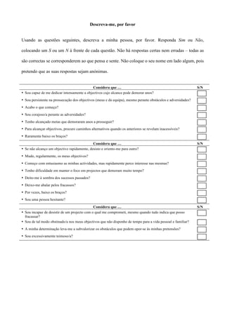 Descreva-me, por favor


Usando as questões seguintes, descreva a minha pessoa, por favor. Responda Sim ou Não,

colocando um S ou um N à frente de cada questão. Não há respostas certas nem erradas – todas as

são correctas se corresponderem ao que pensa e sente. Não coloque o seu nome em lado algum, pois

pretendo que as suas respostas sejam anónimas.


                                             Considera que …                                                   S/N
• Sou capaz de me dedicar intensamente a objectivos cujo alcance pode demorar anos?
• Sou persistente na prossecução dos objectivos (meus e da equipa), mesmo perante obstáculos e adversidades?
• Acabo o que começo?
• Sou corajoso/a perante as adversidades?
• Tenho alcançado metas que demoraram anos a prosseguir?
• Para alcançar objectivos, procuro caminhos alternativos quando os anteriores se revelam inacessíveis?
• Raramente baixo os braços?

                                             Considera que …                                                   S/N
• Se não alcanço um objectivo rapidamente, desisto e oriento-me para outro?
• Mudo, regularmente, os meus objectivos?
• Começo com entusiasmo as minhas actividades, mas rapidamente perco interesse nas mesmas?
• Tenho dificuldade em manter o foco em projectos que demoram muito tempo?
• Deito-me à sombra dos sucessos passados?
• Deixo-me abalar pelos fracassos?
• Por vezes, baixo os braços?
• Sou uma pessoa hesitante?
                                              Considera que …                                                  S/N
• Sou incapaz de desistir de um projecto com o qual me comprometi, mesmo quando tudo indica que posso
  fracassar?
• Sou de tal modo obstinado/a nos meus objectivos que não disponho de tempo para a vida pessoal e familiar?
• A minha determinação leva-me a subvalorizar os obstáculos que podem opor-se às minhas pretensões?
• Sou excessivamente teimoso/a?
 