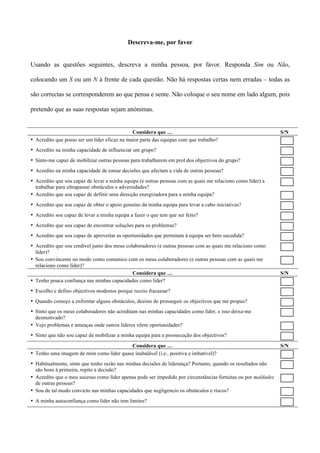 Descreva-me, por favor


Usando as questões seguintes, descreva a minha pessoa, por favor. Responda Sim ou Não,

colocando um S ou um N à frente de cada questão. Não há respostas certas nem erradas – todas as

são correctas se corresponderem ao que pensa e sente. Não coloque o seu nome em lado algum, pois

pretendo que as suas respostas sejam anónimas.


                                              Considera que …                                                   S/N
• Acredito que posso ser um líder eficaz na maior parte das equipas com que trabalho?
• Acredito na minha capacidade de influenciar um grupo?
• Sinto-me capaz de mobilizar outras pessoas para trabalharem em prol dos objectivos do grupo?
• Acredito na minha capacidade de tomar decisões que afectam a vida de outras pessoas?
• Acredito que sou capaz de levar a minha equipa (e outras pessoas com as quais me relaciono como líder) a
  trabalhar para ultrapassar obstáculos e adversidades?
• Acredito que sou capaz de definir uma direcção energizadora para a minha equipa?
• Acredito que sou capaz de obter o apoio genuíno da minha equipa para levar a cabo iniciativas?
• Acredito sou capaz de levar a minha equipa a fazer o que tem que ser feito?
• Acredito que sou capaz de encontrar soluções para os problemas?
• Acredito que sou capaz de aproveitar as oportunidades que permitam à equipa ser bem sucedida?
• Acredito que sou credível junto dos meus colaboradores (e outras pessoas com as quais me relaciono como
  líder)?
• Sou convincente no modo como comunico com os meus colaboradores (e outras pessoas com as quais me
  relaciono como líder)?
                                              Considera que …                                                   S/N
• Tenho pouca confiança nas minhas capacidades como líder?
• Escolho e defino objectivos modestos porque receio fracassar?
• Quando começo a enfrentar alguns obstáculos, desisto de prosseguir os objectivos que me propus?
• Sinto que os meus colaboradores não acreditam nas minhas capacidades como líder, e isso deixa-me
  desmotivado?
• Vejo problemas e ameaças onde outros líderes vêem oportunidades?
• Sinto que não sou capaz de mobilizar a minha equipa para a prossecução dos objectivos?

                                         Considera que …                                                        S/N
• Tenho uma imagem de mim como líder quase inabalável (i.e., positiva e imbatível)?
• Habitualmente, sinto que tenho razão nas minhas decisões de liderança? Portanto, quando os resultados não
  são bons à primeira, repito a decisão?
• Acredito que o meu sucesso como líder apenas pode ser impedido por circunstâncias fortuitas ou por maldades
  de outras pessoas?
• Sou de tal modo convicto nas minhas capacidades que negligencio os obstáculos e riscos?
• A minha autoconfiança como líder não tem limites?
 