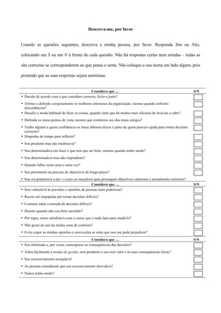 Descreva-me, por favor


Usando as questões seguintes, descreva a minha pessoa, por favor. Responda Sim ou Não,

colocando um S ou um N à frente de cada questão. Não há respostas certas nem erradas – todas as

são correctas se corresponderem ao que pensa e sente. Não coloque o seu nome em lado algum, pois

pretendo que as suas respostas sejam anónimas.


                                            Considera que …                                                    S/N
• Decido de acordo com o que considero correcto, lícito e justo?
• Afirmo e defendo corajosamente os melhores interesses da organização, mesmo quando enfrento
  discordâncias?
• Desafio o modo habitual de fazer as coisas, quando sinto que há modos mais eficazes de levá-las a cabo?
• Defendo os meus pontos de vista, mesmo que contrários aos dos meus amigos?
• Tenho alguém a quem confidencio os meus dilemas éticos e junto de quem procuro ajuda para tomar decisões
  correctas?
• Disponho de tempo para reflectir?
• Sou prudente mas não medroso/a?
• Sou determinado/a em fazer o que tem que ser feito, mesmo quando tenho medo?
• Sou determinado/a mas não imprudente?
• Quando falho, tento uma e outra vez?
• Sou persistente na procura de objectivos de longo-prazo?
• Sou o/a primeiro/a a dar o corpo ao manifesto para prosseguir objectivos valorosos e moralmente correctos?
                                               Considera que …                                                 S/N
• Sou vulnerável às pressões e opiniões de pessoas mais poderosas?
• Receio ser impopular por tomar decisões difíceis?
• Costumo adiar a tomada de decisões difíceis?
• Desisto quando não sou bem sucedido?
• Por regra, estou satisfeito/a com o status quo e nada faço para mudá-lo?
• Não gosto de sair da minha zona de conforto?
• Evito expor as minhas opiniões e convicções se sinto que isso me pode prejudicar?

                                              Considera que …                                                  S/N
• Sou obstinado e, por vezes, menosprezo as consequências das decisões?
• Adiro facilmente a modas de gestão, sem ponderar o seu real valor e as suas consequências éticas?
• Sou excessivamente arrojado/a?
• As pessoas consideram que sou excessivamente atrevido/a?
• Nunca tenho medo?
 