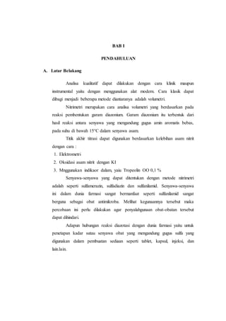 BAB I
PENDAHULUAN
A. Latar Belakang
Analisa kualitatif dapat dilakukan dengan cara klinik maupun
instrumental yaitu dengan menggunakan alat modern. Cara klasik dapat
dibagi menjadi beberapa metode diantaranya adalah volumetri.
Nitrimetri merupakan cara analisa volumetri yang berdasarkan pada
reaksi pembentukan garam diazonium. Garam diazonium itu terbentuk dari
hasil reaksi antara senyawa yang mengandung gugus amin aromatis bebas,
pada suhu di bawah 15°C dalam senyawa asam.
Titik akhir titrasi dapat digunakan berdasarkan kelebihan asam nitrit
dengan cara :
1. Elektrometri
2. Oksidasi asam nitrit dengan KI
3. Mnggunakan indikaor dalam, yaiu Tropeolin OO 0,1 %
Senyawa-senyawa yang dapat ditentukan dengan metode nitrimetri
adalah seperti sulfamerazin, sulfadiazin dan sulfanilamid. Senyawa-senyawa
ini dalam dunia farmasi sangat bermanfaat seperti sulfanilamid sangat
berguna sebagai obat antimikroba. Melihat kegunaannya tersebut maka
percobaan ini perlu dilakukan agar penyalahgunaan obat-obatan tersebut
dapat dihindari.
Adapun hubungan reaksi diazotasi dengan dunia farmasi yaitu untuk
penetapan kadar sutau senyawa obat yang mengandung gugus sulfa yang
digunakan dalam pembuatan sediaan seperti tablet, kapsul, injeksi, dan
lain.lain.
 