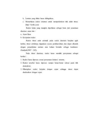 b. Larutan yang dititer harus didinginkan.
c. Memerlukan reaksi orientasi untuk memperkirakan titik akhir titrasi.
(http// Scribs.com)
Reaksi kimia yang mungkin diperlukan sebagai basis dari penentuan
diazotasi anara lain :
a. Asam Basa
b. Kecepatan reaksi
Reaksi titrasi amin aromaik pada reaksi diazoatsi berjalan agak
lambat, titrasi sebaiknya digunakan secara perlahan-lahan dan dapat dikatalis
dengan penambahan natrium atau kalium bromida sebagai katalisator.
(Suadjadi,2007 : 245).
Pada titrasi diazotasi, reaksi harus memiliki persyaratan sebagai
berikut :
1. Reaksi harus diproses sesuai persamaan kimiawi tertentu.
2. Reaksi tersebut harus diproses sampai benar-benar selesai pada titik
ekuivalensi.
3. Diharapkan reaksi berjalan dengan cepat sehingga titrasi dapat
diselesaikan dengan cepat.
 