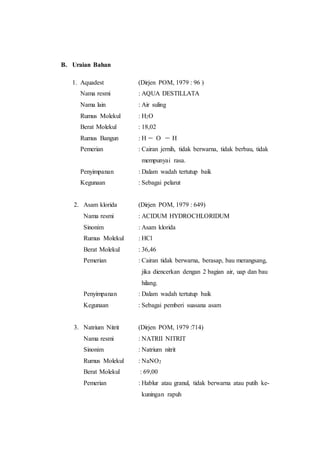 B. Uraian Bahan
1. Aquadest (Dirjen POM, 1979 : 96 )
Nama resmi : AQUA DESTILLATA
Nama lain : Air suling
Rumus Molekul : H2O
Berat Molekul : 18,02
Rumus Bangun : H O H
Pemerian : Cairan jernih, tidak berwarna, tidak berbau, tidak
mempunyai rasa.
Penyimpanan : Dalam wadah tertutup baik
Kegunaan : Sebagai pelarut
2. Asam klorida (Dirjen POM, 1979 : 649)
Nama resmi : ACIDUM HYDROCHLORIDUM
Sinonim : Asam klorida
Rumus Molekul : HCl
Berat Molekul : 36,46
Pemerian : Cairan tidak berwarna, berasap, bau merangsang,
jika diencerkan dengan 2 bagian air, uap dan bau
hilang.
Penyimpanan : Dalam wadah tertutup baik
Kegunaan : Sebagai pemberi suasana asam
3. Natrium Nitrit (Dirjen POM, 1979 :714)
Nama resmi : NATRII NITRIT
Sinonim : Natrium nitrit
Rumus Molekul : NaNO2
Berat Molekul : 69,00
Pemerian : Hablur atau granul, tidak berwarna atau putih ke-
kuningan rapuh
 