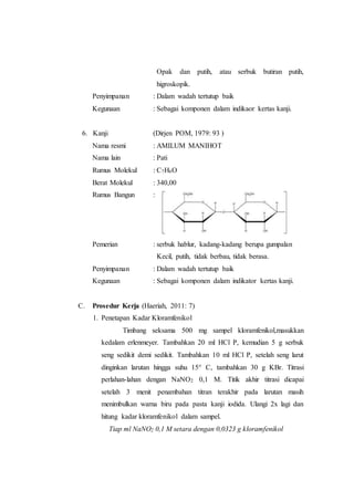 Opak dan putih, atau serbuk butiran putih,
higroskopik.
Penyimpanan : Dalam wadah tertutup baik
Kegunaan : Sebagai komponen dalam indikaor kertas kanji.
6. Kanji (Dirjen POM, 1979: 93 )
Nama resmi : AMILUM MANIHOT
Nama lain : Pati
Rumus Molekul : C7H6O
Berat Molekul : 340,00
Rumus Bangun :
Pemerian : serbuk hablur, kadang-kadang berupa gumpalan
Kecil, putih, tidak berbau, tidak berasa.
Penyimpanan : Dalam wadah tertutup baik
Kegunaan : Sebagai komponen dalam indikator kertas kanji.
C. Prosedur Kerja (Haeriah, 2011: 7)
1. Penetapan Kadar Kloramfenikol
Timbang seksama 500 mg sampel kloramfenikol,masukkan
kedalam erlenmeyer. Tambahkan 20 ml HCl P, kemudian 5 g serbuk
seng sedikit demi sedikit. Tambahkan 10 ml HCl P, setelah seng larut
dinginkan larutan hingga suhu 15° C, tambahkan 30 g KBr. Titrasi
perlahan-lahan dengan NaNO2 0,1 M. Titik akhir titrasi dicapai
setelah 3 menit penambahan titran terakhir pada larutan masih
menimbulkan warna biru pada pasta kanji iodida. Ulangi 2x lagi dan
hitung kadar kloramfenikol dalam sampel.
Tiap ml NaNO2 0,1 M setara dengan 0,0323 g kloramfenikol
 