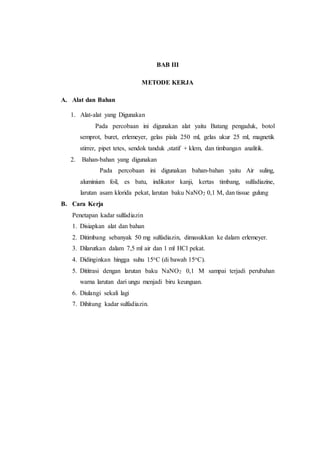 BAB III
METODE KERJA
A. Alat dan Bahan
1. Alat-alat yang Digunakan
Pada percobaan ini digunakan alat yaitu Batang pengaduk, botol
semprot, buret, erlemeyer, gelas piala 250 ml, gelas ukur 25 ml, magnetik
stirrer, pipet tetes, sendok tanduk ,statif + klem, dan timbangan analitik.
2. Bahan-bahan yang digunakan
Pada percobaan ini digunakan bahan-bahan yaitu Air suling,
aluminium foil, es batu, indikator kanji, kertas timbang, sulfadiazine,
larutan asam klorida pekat, larutan baku NaNO2 0,1 M, dan tissue gulung
B. Cara Kerja
Penetapan kadar sulfadiazin
1. Disiapkan alat dan bahan
2. Ditimbang sebanyak 50 mg sulfadiazin, dimasukkan ke dalam erlemeyer.
3. Dilarutkan dalam 7,5 ml air dan 1 ml HCl pekat.
4. Didinginkan hingga suhu 15oC (di bawah 15oC).
5. Dititrasi dengan larutan baku NaNO2 0,1 M sampai terjadi perubahan
warna larutan dari ungu menjadi biru keunguan.
6. Diulangi sekali lagi
7. Dihitung kadar sulfadiazin.
 