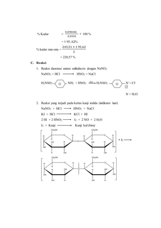 % Kadar =
0,098406
0,0503
× 100 %
= 1 95, 62%
% kadar rata-rata =
245,51 + 1 95,62
2
= 220,57 %
C. Reaksi
1. Reaksi diazotasi antara sulfadiazin dengan NaNO2
NaNO2 + HCl HNO2 + NaCl
H2NSO2 NH2 + HNO2
HCl H2NSO2 N+ Cl-
N + H2O
2. Reaksi yang terjadi pada kertas kanji iodida (indikator luar)
NaNO2 + HCl HNO2 + NaCl
KI + HCl KCl + HI
2 HI + 2 HNO2 I2 + 2 NO + 2 H2O
I2 + Kanji Kanji Iod (biru)
+ I2
O
H
OH
H
OH
HOH
H
CH2OH
H
O
H H
OH
OH
HOH
H
CH2OH
H
O
I
I
 