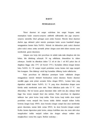BAB IV
PEMBAHASAN
Titrasi diazotasi ini sangat sederhana dan sangat berguna untuk
menetapkan kadar senyawa-senyawa antibiotik sulfonamida dan juga senyawa-
senyawa anestetika lokal golongan asam amino benzoat. Metode titrasi diazotasi
disebut juga nitrimetri yakni metode penetapan kadar secara kuantitatif dengan
menggunakan larutan baku NaNO3. Metode ini didasarkan pada reaksi diazotasi
yakni reaksi antara amina aromatik primer dengan asam nitrit dalam suasana asam
membentuk garam diazonium.
Adapun cara kerja dari percobaan ini adalah mula-mula disiapkan alat dan
bahan, lalu ditimbang sebanyak 50 mg sulfadiazin, dimasukkan ke dalam
erlemeyer. Setelah itu dilarutkan dalam 7,5 ml air dan 1 ml HCl pekat dan di
dinginkan hingga suhu 15oC (di bawah 15oC). Kemudian dititrasi dengan larutan
baku NaNO2 0,1 M sampai terjadi perubahan warna larutan dari ungu menjadi
biru keunguan. Dan diiulangi sekali lagi kemudian dihitung kadar sulfadiazine.
Pada percobaan ini dilakukan penetapan kadar sulfadiazin dengan
menggunakan metode titrimetri berdasarkan reaksi diazotasi. Reaksi diazotasi
memiliki gugus amin primer aromatis bebas dengan HNO2. Larutan baku yang
digunakan adalah larutan NaNO2 0,1 N yang akan direaksikan dengan asam
klorida untuk membentuk asam nitrit. Titrasi dilakukan pada suhu 15 oC atau
dibawahnya. Hal ini karena garam diazonium tidak stabil dan jika suhunya lebuh
tinggi bisa terurai menjadi fenol dan natrium. Pada percobaan ini digunakan
indikator luar yakni kertas kanji iodida. Pada kertas kanji iodida akan terjadi
perubahan warna menjadi biru karena iodida diubah menjadi iodium ketika
bertemu dengan kanji. HNO2 akan bereaksi dengan sampel dan akan membentuk
garam diazonium, namun tidak semua HNO2 itu akan bereaksi dengan sampel.
Ketika larutan digoreskan pada kertas, adanya kelebihan atau sisa asam nitrit akan
mengoksidasi iodida menjadi iodium dan dengan adanya amilum akan
menghasilkan warna biru segera. Berikut reaksinya :
 