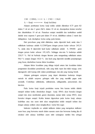 2 HI + 2 HNO2 I2 + 2 NO + 2 H2O
I2 + Kanji Kanji Iod (biru)
Adapun pembuatan kertas kanji iodida adalah dilarutkan 0,75 gram KI
dalam 5 ml air dan 2 gram ZnCl2 dalam 10 ml air, dicampurkan larutan tersebut
dan ditambahkan 10 ml air. Panaskan sampai mendidih dan tambahkan sambil
diaduk terus suspensi 5 gram pati dalam 35 ml air, dididihkan selama 2 menit dan
didinginkan. Lalu dicelupkan kertas saring pada larutan.
Dari percobaan yang telah dilakukan, maka diperoleh hasil, untuk data I
sulfadiazin kadarnya adalah 0,123007gram dengan persen kadar sebesar 245,51
%, untuk data II diperroleh hasil kadar sulfadiazin adalah 0, 098406 gram
dengan persen kadar sebesar 195, 62%. Sehingga rata-rata % kadarnya adalah
220,57 %. Hal ini berbeda dengan literatur yaitu mengandung sulfadiazin antara
98,0 % sampai dengan 102,0 % dan hasil yang diperoleh memiliki penyimpangan
yang besar, disebabkan karena faktor kesalahan.
Adapun faktor kesalahan yang diduga terjadi antara lain kesalahan dalam
pengamatan (kesalahan paradoksal), suhu yang tidak tepat dan tidak terjaga, serta
dipengaruhi oleh kurang teliti dalam penimbangan dan alat yang kurang bersih.
Adapun golomgam semyawa yang dapat ditentukan kadarnya dengan
metode ini adalah senyawa golongan sulfa dan yang memiliki gugus amin
aromatik. Contohnya sulfadiazine, sulfamerasin, sulfaguanidin, paracetamol, dan
lain-lain.
Pada kertas kanji terjadi perubahan warna biru karena iodide diubah
menjadi iodium ketika direaksikan dengan kanji. HNO2 akan bereaksi dengan
sampel dan akan membentuk garam diazonium, namun tidak semua HNO2 akan
bereaksi dengan sampel. Ketika larutan digoreskan pada kertas kanji, adanya
kelebihan atau sisa asam nitrit akan mengoksidasi iodide menjadi iodium dan
dengan adanya amilum akan menghasilkan warna biru segar.
Indicator tropheolin oo adalah indikator dalam yang merupakan indikator
asam basa yang berwarna merah dalam suasana asam dan berwarna kuning jika di
oksidasi oleh adanya kelebihan asam nitrit sedangkan metilen biru sebagai
 