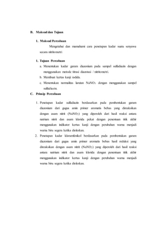 B. Maksud dan Tujuan
1. Maksud Percobaan
Mengetahui dan mamahami cara penetapan kadar suatu senyawa
secara nitritometri
1. Tujuan Percobaan
a. Menentukan kadar garam diazonium pada sampel sulfadiazin dengan
menggunakan metode titrasi diazotasi / nitritometri.
b. Membuat kertas kanji iodida.
c. Menentukan normalitas larutan NaNO3 dengan menggunakan sampel
sulfadiazin.
C. Prinsip Percobaan
1. Penetapan kadar sulfadiazin berdasarkan pada pembentukan garam
diazonium dari gugus amin primer aromatis bebas yang direaksikan
dengan asam nitrit (NaNO2) yang diperoleh dari hasil reaksi antara
natrium nitrit dan asam klorida pekat dengan penentuan titik akhir
menggunakan indikator kertas kanji dengan perubahan warna menjadi
warna biru segera ketika dioleskan.
2. Penetapan kadar kloramfenikol berdasarkan pada pembentukan garam
diazonium dari gugus amin primer aromatis bebas hasil reduksi yang
direaksikan dengan asam nitrit (NaNO2) yang diperoleh dari hasil reaksi
antara natrium nitrit dan asam klorida dengan penentuan titik akhir
menggunakan indikator kertas kanji dengan perubahan warna menjadi
warna biru segera ketika dioleskan.
 