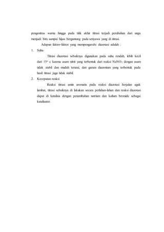 pengontras warna hingga pada titik akhir titrasi terjadi perubahan dari ungu
menjadi biru sampai hijau bergantung pada senyawa yang di titrasi.
Adapun faktor-faktor yang mempengaruhi diazotasi adalah :
1. Suhu
Titrasi diazotasi sebaiknya digunakan pada suhu rendah, lebih kecil
dari 15o c karena asam nitrit yang terbentuk dari reaksi NaNO2 dengan asam
tidak stabil dan mudah terurai, dan garam diazonium yang terbentuk pada
hasil titrasi juga tidak stabil.
2. Kecepatan reaksi
Reaksi titrasi amin aromatis pada reaksi diazotasi berjalan agak
lambat, titrasi sebaiknya di lakukan secara perlahan-lahan dan reaksi diazotasi
dapat di katalisis dengan penambahan natrium dan kalium bromide sebagai
katalisator.
 