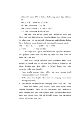 natrium nitrit dalam 200 ml larutan. Reaksi yang terjadi dapat dituliskan
sbb :
NaNO2 + HCl HNO2 + NaCl
KI + HCl KCl + HI
2 HI + 2 HNO2 I2 + 2 NO + 2 H2O
I2 + Kanji Kanji Iod (biru)
Titik akhir titrasi tercapai apabila pada penggoresan larutan yang
dititrasi pada pasta kanji-iodida atau kertas kanji iodida akan terbentuk warna
biru sebab warna biru juga terbentuk beberapa saat setelah dibiarkan diudara.
Hal ini disebabkan karena oksidasi iodida oleh udara (O2) menurut reaksi :
4 KI + 4 HCl + O2 2 H2O + 2 I2 + 4 KCl
I2 + kanji Kanji iod (biru)
Untuk meyakinkan apakah benar-benar sudah terjadi titik akhir titrasi,
maka pengujian seperti diatas dilakukan lagi setelah dua menit. (Ibnu dan
Abdul, 2007 : 161-165)
Titrasi redoks banyak digunakan dalam pemeriksaan kimia karena
beebagai zat organik dan zat anorganik dapat ditentukan dengan cara ini.
Namun demikian agar titrasi redoks ini berhasil dengan baik, maka
persyaratan berikut harus dipenuhi :
 Harus tersedia pasangan sistem redoks yang sesuai sehingga terjadi
pertukaran elektron secara stokhiometri.
 Reaksi redoks harus berjalan cukup cepat dan berlangsung secara terukur
(kesempurnaan 99%).
 Harus tersedia cara penentuan titik akhir yang sesuai. (Rivai, 1995 : 346)
Salah satu metode yang termasuk dalam titrasi redoks adalah
diazotasi (nitritometri). Titrasi diazotasi berdasarkan pada pembentukan
garam diazonium dari gugus amin aromatis bebas yang direaksikan dengan
asam nitrit, dimana asam nitrit ini diperoleh dengan cara mereaksikan
natrium nitrit dengan suatu asam.
 