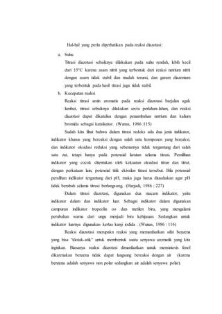 Hal-hal yang perlu diperhatikan pada reaksi diazotasi:
a. Suhu
Titrasi diazotasi sebaiknya dilakukan pada suhu rendah, lebih kecil
dari 15°C karena asam nitrit yang terbentuk dari reaksi natrium nitrit
dengan asam tidak stabil dan mudah terurai, dan garam diazonium
yang terbentuk pada hasil titrasi juga tidak stabil.
b. Kecepatan reaksi
Reaksi titrasi amin aromatis pada reaksi diazotasi barjalan agak
lambat, titrasi sebaiknya dilakukan secra perlahan-lahan, dan reaksi
diazotasi dapat dikatalisa dengan penambahan natrium dan kalium
bromida sebagai katalisator. (Wunas, 1986 :115)
Sudah kita lihat bahwa dalam titrasi redoks ada dua jenis indikator,
indikator khusus yang bereaksi dengan salah satu komponen yang bereaksi,
dan indikator oksidasi reduksi yang sebenarnya tidak tergantung dari salah
satu zat, tetapi hanya pada potensial larutan selama titrasi. Pemilihan
indikator yang cocok ditentukan oleh kekuatan oksidasi titran dan titrat,
dengan perkataan lain, potensial titik ekivalen titrasi tersebut. Bila potensial
peralihan indikator tergantung dari pH, maka juga harus diusahakan agar pH
tidak berubah selama titrasi berlangsung. (Harjadi, 1986 : 227)
Dalam titrasi diazotasi, digunakan dua macam indikator, yaitu
indikator dalam dan indikator luar. Sebagai indikator dalam digunakan
campuran indikator tropeolin oo dan metilen biru, yang mengalami
perubahan warna dari ungu menjadi biru kehijauan. Sedangkan untuk
indikator luarnya digunakan kertas kanji iodida . (Wunas, 1986 : 116)
Reaksi diazotasi merupakn reaksi yang memanfaatkan sifat benzena
yang bisa “diotak-atik” untuk membentuk suatu senyawa aromatik yang kita
inginkan. Biasanya reaksi diazotasi dimanfaatkan untuk mensintesis fenol
dikarenakan benzena tidak dapat langsung bereaksi dengan air (karena
benzena adalah senyawa non polar sedangkan air adalah senyawa polar).
 