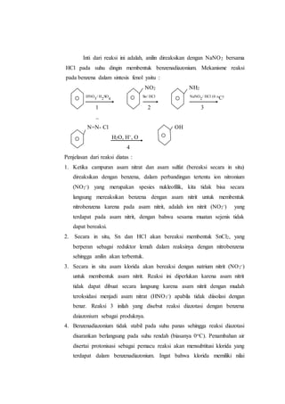 Inti dari reaksi ini adalah, anilin direaksikan dengan NaNO2 bersama
HCl pada suhu dingin membentuk benzenadiazonium. Mekanisme reaksi
pada benzena dalam sintesis fenol yaitu :
NO2 NH2
HNO
3
/ H
2
SO
4
Sn/ HCl NaNO
2
/ HCl (0 oC)
1 2 3
--
N=N- Cl OH
H2O, H+, O
4
Penjelasan dari reaksi diatas :
1. Ketika campuran asam nitrat dan asam sulfat (bereaksi secara in situ)
direaksikan dengan benzena, dalam perbandingan tertentu ion nitronium
(NO2
-) yang merupakan spesies nukleofilik, kita tidak bisa secara
langsung mereaksikan benzena dengan asam nitrit untuk membentuk
nitrobenzena karena pada asam nitrit, adalah ion nitrit (NO2
-) yang
terdapat pada asam nitrit, dengan bahwa sesama muatan sejenis tidak
dapat bereaksi.
2. Secara in situ, Sn dan HCl akan bereaksi membentuk SnCl2, yang
berperan sebagai reduktor lemah dalam reaksinya dengan nitrobenzena
sehingga anilin akan terbentuk.
3. Secara in situ asam klorida akan bereaksi dengan natrium nitrit (NO2
-)
untuk membentuk asam nitrit. Reaksi ini diperlukan karena asam nitrit
tidak dapat dibuat secara langsung karena asam nitrit dengan mudah
teroksidasi menjadi asam nitrat (HNO3
-) apabila tidak diisolasi dengan
benar. Reaksi 3 inilah yang disebut reaksi diazotasi dengan benzena
daiazonium sebagai produknya.
4. Benzenadiazonium tidak stabil pada suhu panas sehingga reaksi diazotasi
disarankan berlangsung pada suhu rendah (biasanya 0oC). Penambahan air
disertai protonisasi sebagai pemacu reaksi akan mensubtitusi klorida yang
terdapat dalam benzenadiazonium. Ingat bahwa klorida memiliki nilai
 