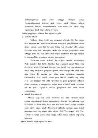elektronegativitas yang besar sehingga sebanyak klorida
(benzenadiazonium) tersebut tidak begitu stabil. Dengan adanya
pemanasan hidroksi benzenadiazonium akan terurai dan tertata ulang
membentuk fenol. (http// chemis_try.com)
Selain penggunaan indikator luar digunakan pula :
 Indikator Dalam
Indikator dalam terdiri atas campuran tropeolin OO dan metilen
biru. Tropeolin OO merupakan indicator asam-basa yang berwarna merah
dalam suasana asam dan berwarna kuning bila dioksidari oleh adanya
kelebihan asam nitrit, sedangkan metilen biru sebagai pengkontras warna
sehingga pada titik akhir titrasi akan terjadi perubahan dari ungu menjadi
biru sampai hijau tergantung senyawa yang dititrasi.
Pemakaian kedua indicator ini ternyata memiliki kekuarangan.
Pada indicator luar harus dikerahui dulu perkiraan jumlah titran yang
diperlukan, sebab kalau tidak tahu perkiraan jumlah titra yang dibutuhkan,
maka sering melakukan pengujian apakah sudah tercapai titik akhir titrasi
atau belum. Di samping itu, kalau sering melakukan pengujian,
dikhawatirkan akan banyak larutan yang dititrasi (sampel) yang hilang
pada saat pengujian titik akhir sementara itu pada pemakaian indicator
dalam walaupun pelaksanaannya mudah tetapi seringkali untuk mengatasi
hal ini, maka digunakan metode pengamatan titik akhir secara
potensiomerti.
 Metode Potensiometri
Metode yang beik untuk penetapan titik akhir nitrimetri adalah
metode potensiometri dengan menggunakan electrode kolomelplatina yang
dicelupkan ke dalam titrat. Pada saat titik akhir titrasi (adanya kelebihan
asam nitrit), akan terjadi depolarisasi elektoda sehingga akan terjadi
perubahan arus yang sangat tajam sekitar +0,80 Volt sampai +0,90 Volt.
Metode ini sangat cocok untuk sampel dalam bentuk sediaan sirup yang
berwarna.
Tirtasi diazotasi dapat digunakan untuk :
 