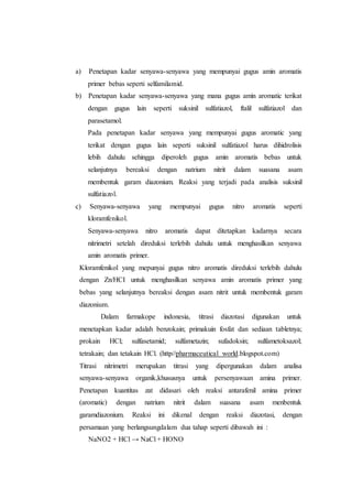 a) Penetapan kadar senyawa-senyawa yang mempunyai gugus amin aromatis
primer bebas seperti selfamilamid.
b) Penetapan kadar senyawa-senyawa yang mana gugus amin aromatic terikat
dengan gugus lain seperti suksinil sulfatiazol, ftalil sulfatiazol dan
parasetamol.
Pada penetapan kadar senyawa yang mempunyai gugus aromatic yang
terikat dengan gugus lain seperti suksinil sulfatiazol harus dihidrolisis
lebih dahulu sehingga diperoleh gugus amin aromatis bebas untuk
selanjutnya bereaksi dengan natrium nitrit dalam suasana asam
membentuk garam diazonium. Reaksi yang terjadi pada analisis suksinil
sulfatiazol.
c) Senyawa-senyawa yang mempunyai gugus nitro aromatis seperti
kloramfenikol.
Senyawa-senyawa nitro aromatis dapat ditetapkan kadarnya secara
nitrimetri setelah direduksi terlebih dahulu untuk menghasilkan senyawa
amin aromatis primer.
Kloramfenikol yang mepunyai gugus nitro aromatis direduksi terlebih dahulu
dengan Zn/HCI untuk menghasilkan senyawa amin aromatis primer yang
bebas yang selanjutnya bereaksi dengan asam nitrit untuk membentuk garam
diazonium.
Dalam farmakope indonesia, titrasi diazotasi digunakan untuk
menetapkan kadar adalah benzokain; primakuin fosfat dan sediaan tabletnya;
prokain HCl; sulfasetamid; sulfametazin; sufadoksin; sulfametoksazol;
tetrakain; dan tetakain HCl. (http//pharmaceutical world.blogspot.com)
Titrasi nitrimetri merupakan titrasi yang dipergunakan dalam analisa
senyawa-senyawa organik,khususnya untuk persenyawaan amina primer.
Penetapan kuantitas zat didasari oleh reaksi antarafenil amina primer
(aromatic) dengan natrium nitrit dalam suasana asam menbentuk
garamdiazonium. Reaksi ini dikenal dengan reaksi diazotasi, dengan
persamaan yang berlangsungdalam dua tahap seperti dibawah ini :
NaNO2 + HCl → NaCl + HONO
 