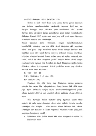 Ar- NH2 + HONO + HCl → Ar-N2Cl + H2O
Reaksi ini tidak stabil dalam suhu kamar, karena garam diazonium
yang terbentu mudahtergedradasi membentuk senyawa fenol dan gas
nitrogen. Sehingga reaksi dilakukan pada suhudibawah 15oC. Reaksi
diazotasi dapat dipercepat dengan panambahan garam kalium bromida.Reaksi
dilakukan dibawah 15oC, sebab pada suhu yang lebih tinggi garam diazonium
akanterurai menjadi fenol dan nitrogen.
Reaksi diazonasi dapat dipercepat dengan menambahkankalium
bromida.Titik ekivalensi atau titik akhir titrasi ditunjukan oleh perubahan
warna dari pasta kanji iodideatau kertas iodida sebagai indicator luar.
Kelebihan asam nitrit terjadi karena senyawa fenilsudah bereaksi seluruhnya,
kelebihan ini dapat berekasi dengan yodida yang ada dalam pastakanji atas
kertas, reaksi ini akan mengubah yodida menjadi iodine diikuti dengan
perubahanwarna menjadi biru. Kejadian ini dapat ditunjukkan setelah larutan
didiamkan selama beberapamenit. Reaksi perubahan warna yang dijadikan
infikator dalam titrasi ini adalah :
KI +HCl → KCl + HI
2 HI + 2 HONO → I2 + 2 NO + H2O
I2 + Kanji yod (biru)
Penetapan titik akhir dapat juga ditunjukkan dengan campuran
tropiolin dan metilen blue sebagaiindikator dalam larutan. Titik akhir titrasi
juga dapat ditentukan dengan teknik potensiometrimenggunakan platina
sebagai indikator elektroda dan saturated calomel elektroda sebagai elektroda
acuan.
Pada berbagai macam indikator yang digunakan dalam titrasi
nitrimetri ini, maka dapat dikatakan bahwa setiap indikator tersebut memiliki
keuntungan dan kerugian . salah satunya adalah indikator luar, dimana
keuntungan dari indikator ini adalah terjadinya perubahan warna yang jelas,
sedangkan kerugiannya adalah :
a. Pelaksanaan tidak praktis karena kita harus menggoreskan setiap kali
penambahan titran.
 